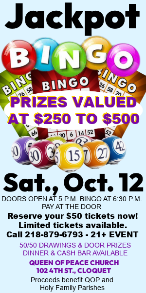 BINGO, Sat., Oct., 12 @ 6:30 p.m. Prizes valued at $250 to $500, 50/50 drawings, door prizes, dinner & cash bar. 21+ event. Reserve your $50 tickets now. Call 218-879-6793. Queen of Peace Church, 102 4th St., Cloquet MN