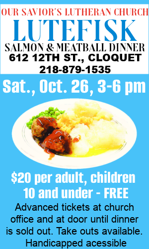 Lutefisk, Salmon & Meatball Dinner at Our Savior's Lutheran Church, Cloquet, Saturday, October 26 - Adults $20, children 10 & under, FREE.