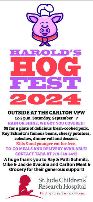 Harold's Hog Fest, Saturday, Sept. 7 at Carlton VFW, Noon to 5 p.m. - $8 per plate. 5 and younger free. Fresh-cooked pork, beans, cheesy potatoes, coleslaw, dinner roll and dessert.